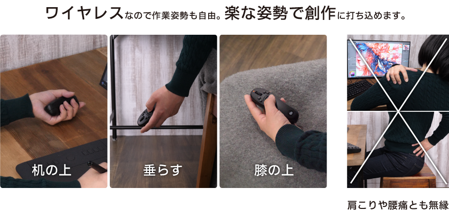 ワイヤレスなので作業姿勢も自由。 楽な姿勢で創作に打ち込めます。肩こりや腰痛とも無縁です。