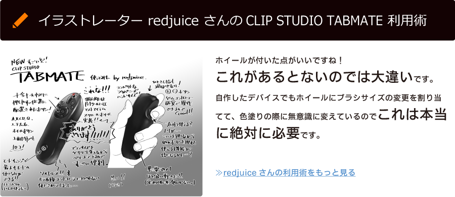 イラストレーター redjuice さんのCLIP STUDIO TABMATE 利用術「ホイールが付いた点がいいですね！これがあるとないのでは大違いです。自作したデバイスでもホイールにブラシサイズの変更を割り当てて、色塗りの際に無意識に変えているのでこれは本当に絶対に必要です。」≫redjuiceさんの利用術をもっと見る